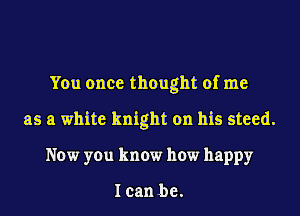 You once thought of me
as a white knight on his steed.
Now you know how happy

Ican be.