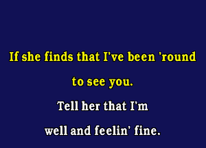 If she finds that We been 'round

to see you.

Tell her that I'm

well and feelin' fine.