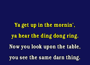 Ya get up in the mornin',
ya hear the ding dong ring.
Now you look upon the table.

you see the same darn thing.