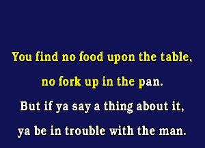 You find no food upon the table,
no fork up in the pan.
But if ya say a thing about it.

ya be in trouble with the man.