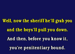 Well, now the sheriff he'll grab you
and the boys'll pull you down.
And then. before you know it.

you're penitentiary bound.