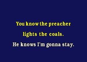 You know the preacher

lights the coals.

He knows I'm gonna stay.