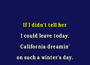 If I didn't tell her
Icould leave today.

California dreamin'

on such a winter's day.
