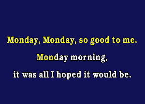 Monday, Monday, so good to me.
Monday morning.

it was all I hoped it would be.