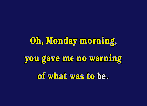 0h, Monday morning,

you gave me no warning

of what was to be.