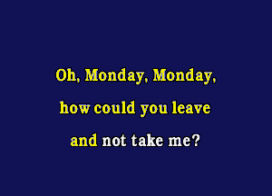 0h, Monday, Monday,

how could you leave

and not take me?