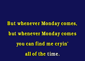 But whenever Monday comes,
but whenever Monday comes
you can find me cryin'

all of the time.