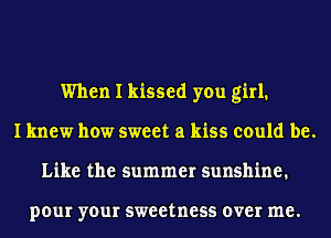 When I kissed you girl.
I knew how sweet a kiss could be.
Like the summer sunshine.

pour your sweetness over me.