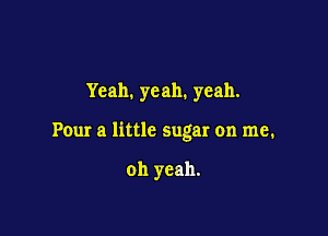 Yeah. yeah. yeah.

Pour a little sugar on me.

oh yeah.