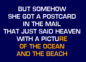 BUT SOMEHOW
SHE GOT A POSTCARD
IN THE MAIL
THAT JUST SAID HEAVEN
WITH A PICTURE
OF THE OCEAN
AND THE BEACH