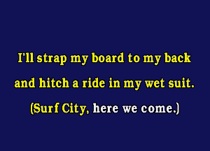 I'll strap my board to my back
and hitch a ride in my wet suit.

(Surf City. here we come.)