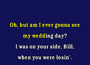 Oh. but am I ever gonna see

my wedding day?
I was on your side. Bill.

when you were losin'.