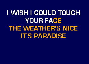 I WISH I COULD TOUCH
YOUR FACE
THE WEATHER'S NICE
ITS PARADISE