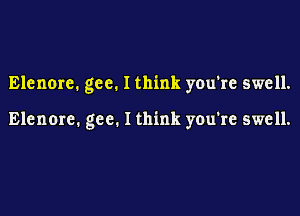 Elenore. gee. I think you're swell.

Elenore. gee. I think you're swell.