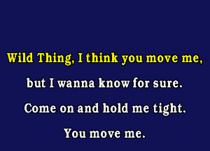 Wild Thing. I think you move me.
but I wanna know for sure.
Come on and hold me tight.

You move me.