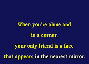 When you're alone and
in a corner,
your only friend is a face

that appears in the nearest minor.