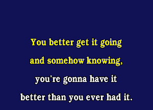 You better get it going
and somehow knowing.
you're gonna have it

better than you ever had it.