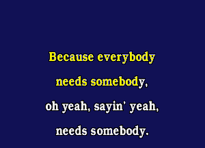 Because everybody

needs somebody.

oh yeah. sayin' yeah.

needs somebody.