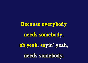 Because everybody

needs somebody,

oh yeah, sayin' yeah.

needs somebody.