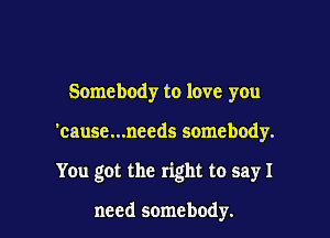 Somebody to love you

'cause...needs somebody.

You got the right to sayI

need somebody.
