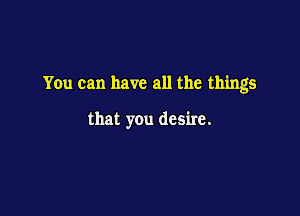 You can have all the things

that you desire.