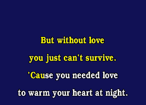 But without love
you just can't survive.
'Cause you needed love

to warm your heart at night.