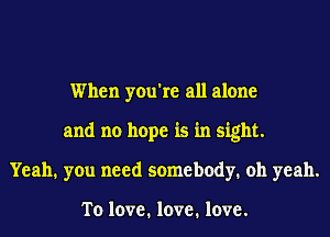 When you're all alone
and no hope is in sight.
Yeah. you need somebody. oh yeah.

To love. love. love.