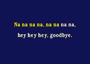 Na na na na. na na na na.

hey hey he y. goodbye.