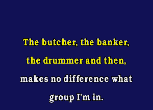 The butcher. the banker.
the drummer and then.
makes no difference what

group I'm in.