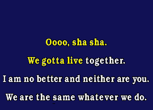 0000. 511a 511a.
We gotta live together.
I am no better and neither are you.

We are the same whatever we do.