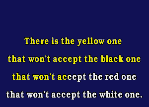 There is the yellow one
that won't accept the black one
that won't accept the red one

that won't accept the white one.
