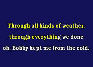 Through all kinds of weather.
through everything we done

011. Bobby kept me from the cold.