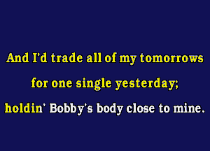 And I'd trade all of my tomorrows
for one single yesterday

holdin' Bobby's body close to mine.