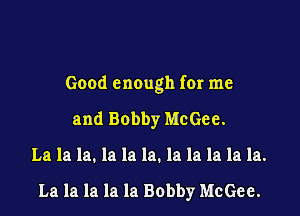 Good enough fer me

and Bobby McGee.

La la la. la la la. la la la la la.

La la la la la Bobby McGee.