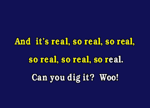 And it's real. so real. so real.

so real. so real. so real.

Can you dig it? Woo!