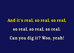 And it's real. so real. so real.

so real. so real. so real.

Can you dig it? Woo. yeah!