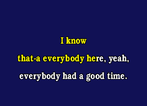 I know

that-a everybody here. yeah.

everybody had a good time.