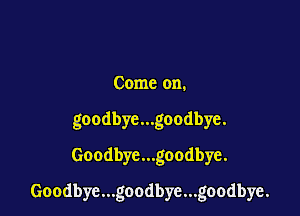 Come on.
goodbye...goodbye.
Goodbye...goodbye.

Goodbye...goodbye...goodbye.