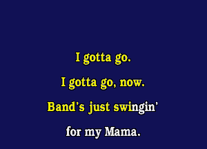 Igotta go.

I gotta go. now.

Band's just swing'm'

for my Mama.