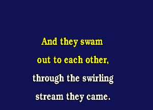 And they swam

out to each other.

through the swirling

stream they came.