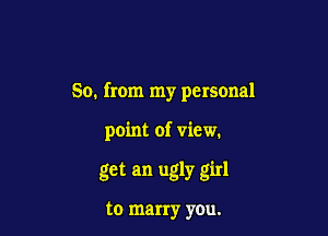 So. from my personal

point of view.

get an ugly girl

to marry you.