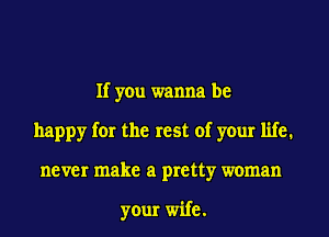 If you wanna be
happy for the rest of your life.
never make a pretty woman

your wife.