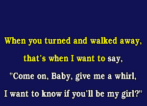 When you turned and walked away,
that's when I want to say.
Come on. Baby. give me a whirl.

I want to know if you'll be my girl?