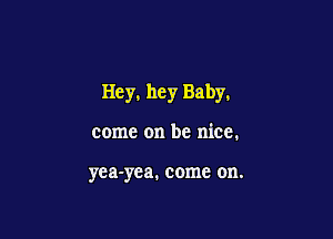 Hey, hey Baby.

come on be nice.

yea-yea, come on.