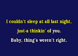 I couldn't sleep at all last night.
just-a thinkin' of you.

Baby. thing's weren't right.