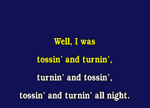 Well. I was
tossin' and turnin'.

turnin' and tossin'.

tossin' and turnin' all night.
