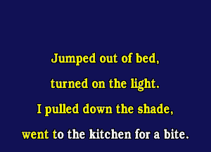 Jumped out of bed.
turned on the light.
I pulled down the shade.

went to the kitchen for a bite.