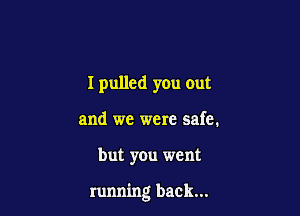 I pulled you out
and we were safe.

but you went

running back...