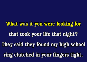 What was it you were looking for
that took your life that night?
They said they found my high school

ring clutched in your fingers tight.