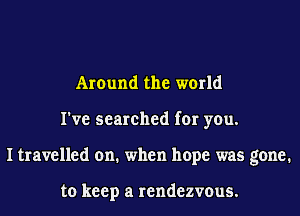 Around the world
I've searched for you.
I travelled on. when hope was gone.

to keep a rendezvous.